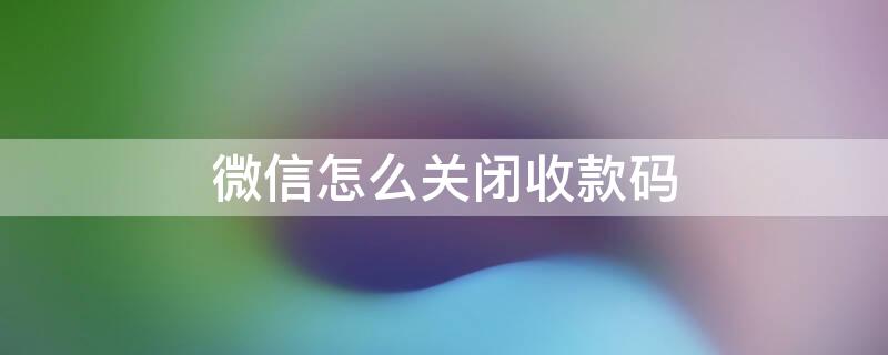 微信怎么关闭收款码 微信怎么关闭收款码功能设置