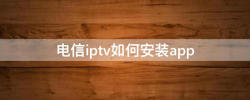 电信iptv如何安装app 电信iptv如何安装app破解