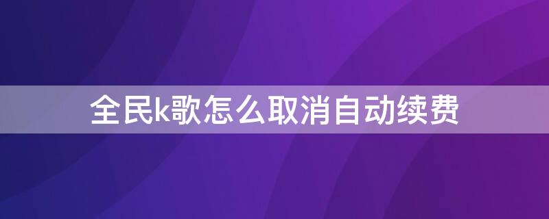 全民k歌怎么取消自动续费（安卓全民k歌怎么取消自动续费）