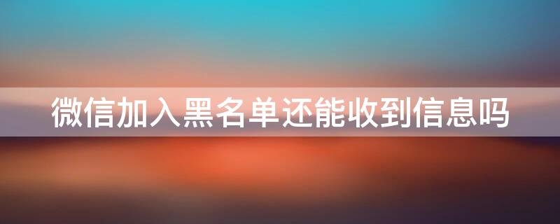 微信加入黑名单还能收到信息吗（微信加入黑名单还能收到信息吗知乎）