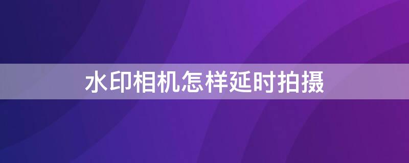 水印相机怎样延时拍摄（水印相机怎样延时拍摄视频教程）