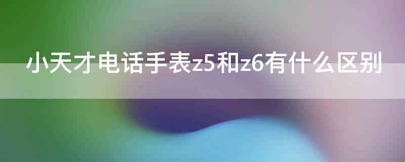 小天才电话手表z5和z6有什么区别 小天才电话手表z5和z6有什么区别呢