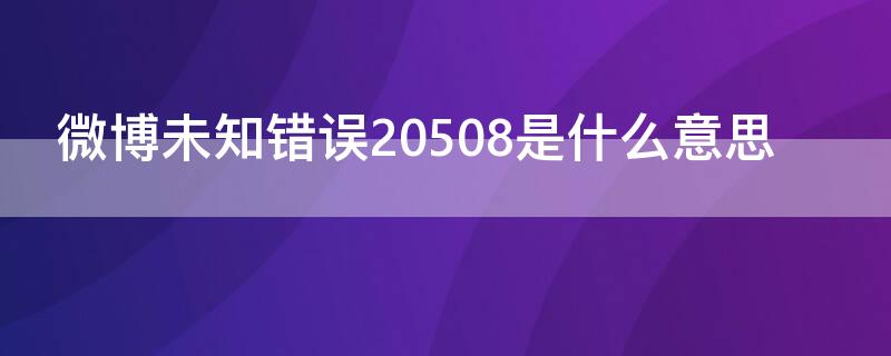 微博未知错误20508是什么意思