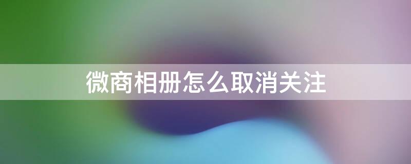 微商相册怎么取消关注 微商相册怎么取消关注的店铺