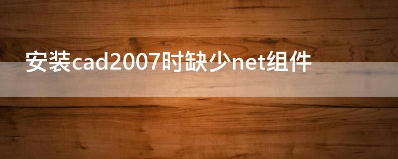 安装cad2007时缺少net组件（安装cad说缺少net.组件）