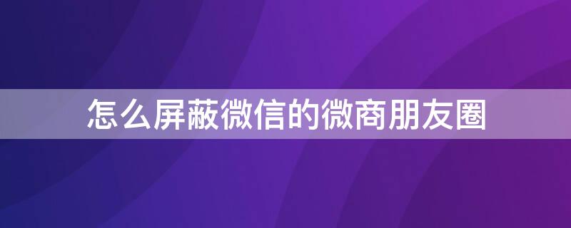 怎么屏蔽微信的微商朋友圈 怎么屏蔽微信的微商朋友圈内容