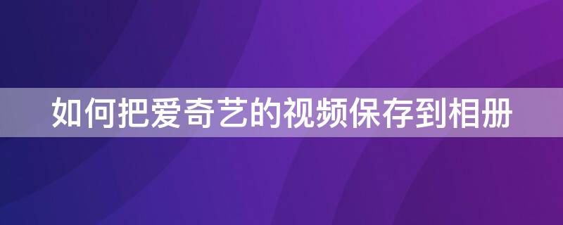 如何把爱奇艺的视频保存到相册（怎样将爱奇艺的视频保存到相册）