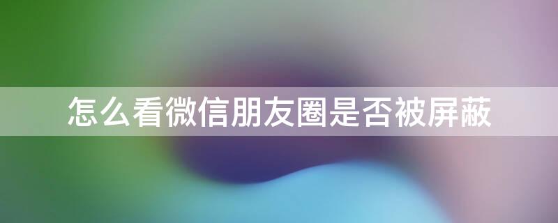 怎么看微信朋友圈是否被屏蔽（怎么看微信朋友圈是否被屏蔽还是没发）