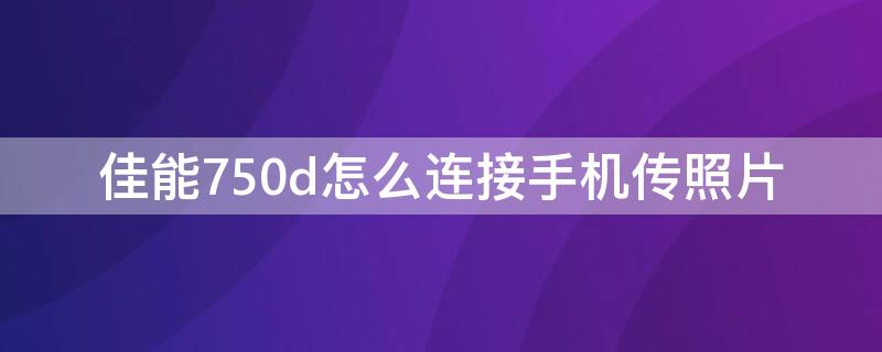 佳能750d怎么连接手机传照片（佳能750d怎么连接手机传照片视频）