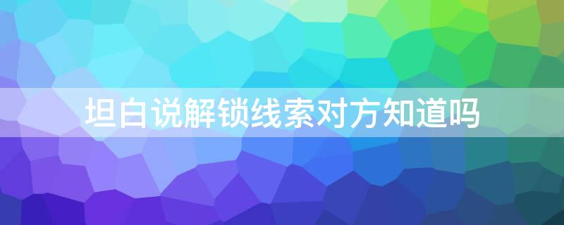 坦白说解锁线索对方知道吗（坦白说解锁线索对方知道吗是真的吗）