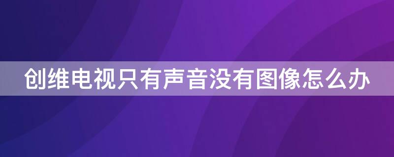 创维电视只有声音没有图像怎么办（创维电视只有声音没有图像怎么办啊）