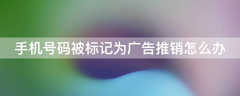 手机号码被标记为广告推销怎么办 手机号码被标记广告推销怎么解除