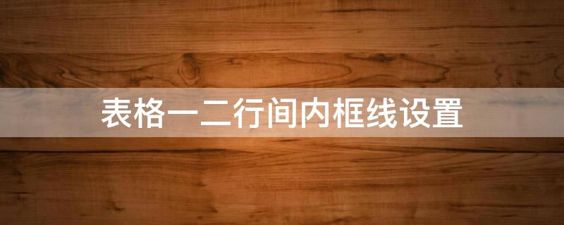 表格一二行间内框线设置（表格一二行间内框线设置怎么设置）