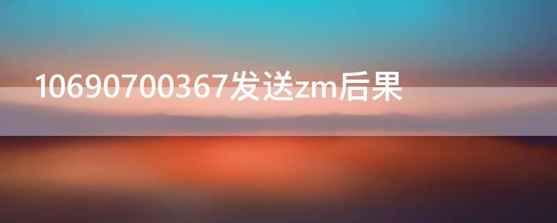 10690700367发送zm后果（1069070069发送zm后果）