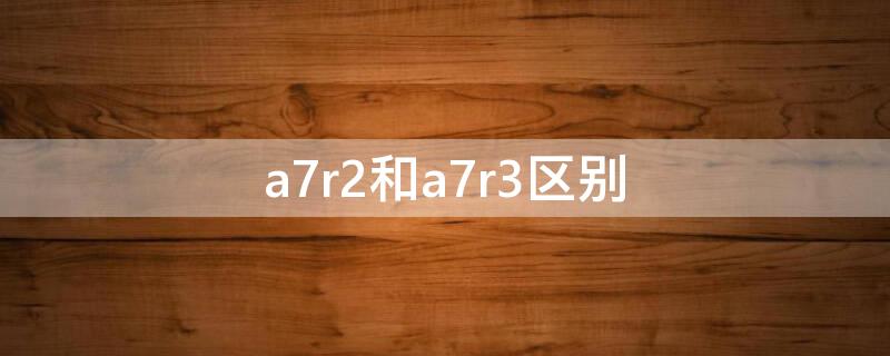 a7r2和a7r3区别（a7r2与a7r3）