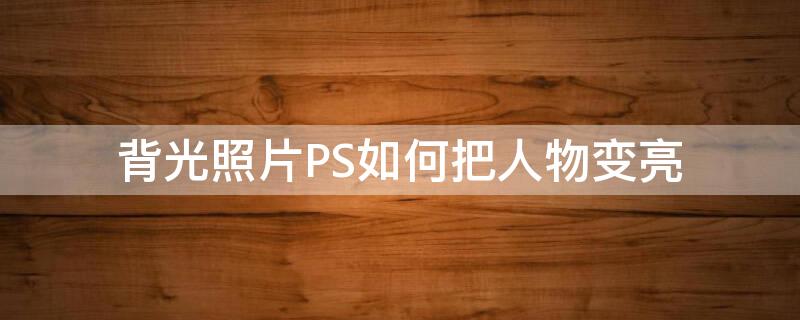 背光照片PS如何把人物变亮（背光照片ps如何把人物变亮）