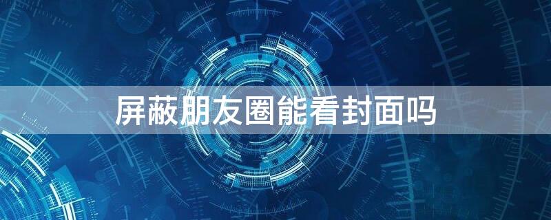 屏蔽朋友圈能看封面吗 屏蔽朋友圈能看封面吗知乎