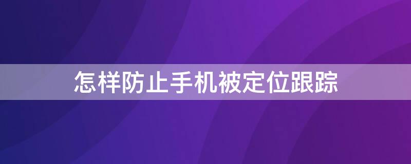 怎样防止手机被定位跟踪 怎样防止手机定位追踪