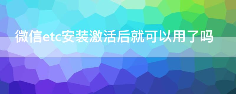 微信etc安装激活后就可以用了吗 微信etc激活后多久退钱