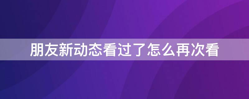 朋友新动态看过了怎么再次看（朋友新动态看过了怎么再次看到）