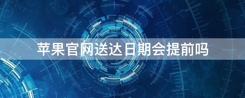 iPhone官网送达日期会提前吗 iphone官网送达日期会提前吗知乎