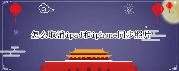 怎么取消ipad和iphone同步照片（怎么取消iphone和ipad的照片同步）