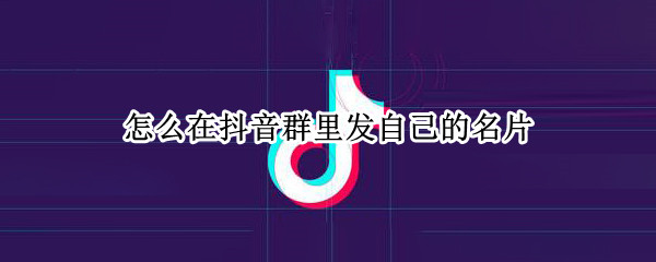 怎么在抖音群里发自己的名片 抖音怎么在好友里发别人名片