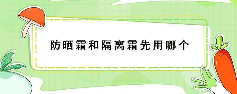 防晒霜和隔离霜先用哪个（防晒霜和粉底液先用哪个）