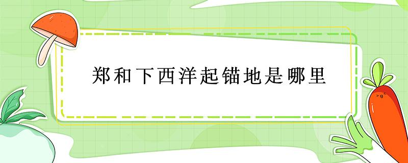 郑和下西洋起锚地是哪里（郑和下西洋起锚地是哪里发现的新大陆是哪里）