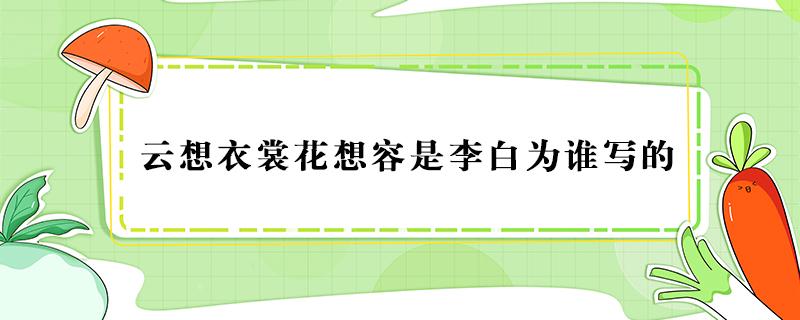 云想衣裳花想容是李白为谁写的 白居易的诗云想衣裳花想容