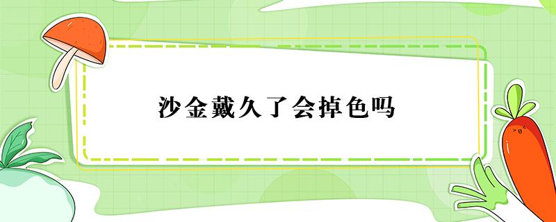 沙金戴久了会掉色吗 越南沙金戴久了会掉色吗