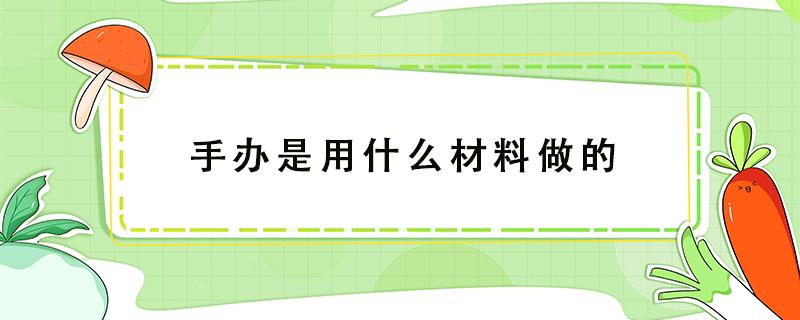 手办是用什么材料做的 手办一般是用什么材料做的