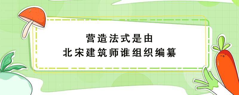 营造法式是由北宋建筑师谁组织编纂 营造法式是由北宋建筑师谁组织编纂的大运河扬州至淮安