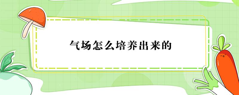 气场怎么培养出来的（如何培养自己的气场和气势）