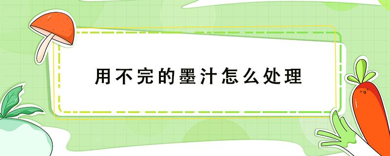 用不完的墨汁怎么处理（墨汁一次用不完怎么办）