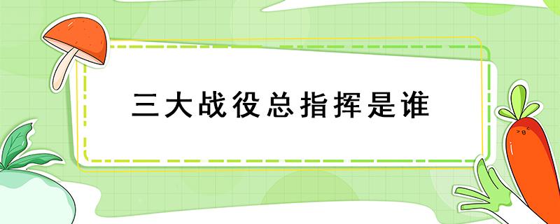 三大战役总指挥是谁 三大战役总指挥是谁谁才是真正的指挥者