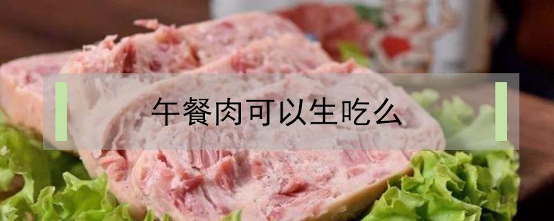 午餐肉可以生吃么 午餐肉可以生着吃吗