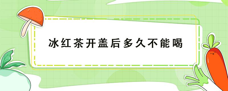 冰红茶开盖后多久不能喝 冰红茶开盖后多久可以喝