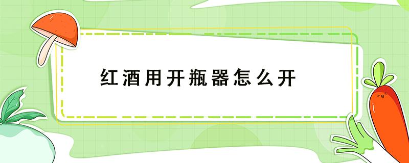 红酒用开瓶器怎么开 红酒用开瓶器怎么开瓶塞