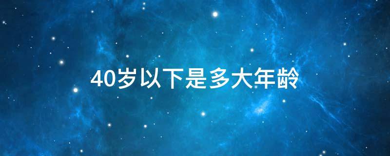 40岁以下是多大年龄（40岁以下是多大年龄 干部选拔）