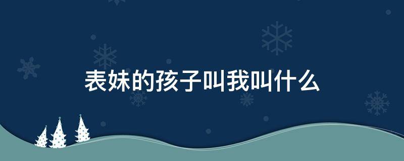 表妹的孩子叫我叫什么 表妹孩子叫我叫啥