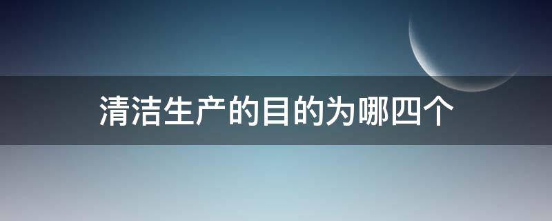 清洁生产的目的为哪四个（清洁生产的目的和意义是什么）