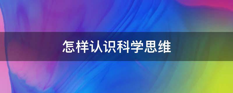 怎样认识科学思维（如何认识和提升自己的科学思维）