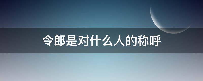 令郎是对什么人的称呼 令郎令爱是对什么人的称呼