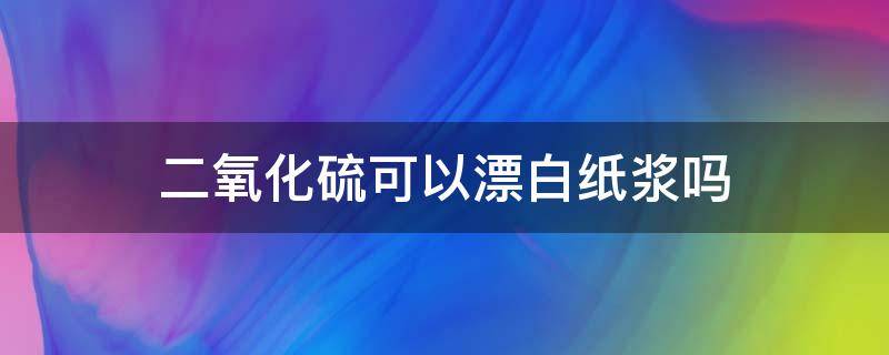 二氧化硫可以漂白纸浆吗（二氧化硫漂白纸浆是漂白性吗）