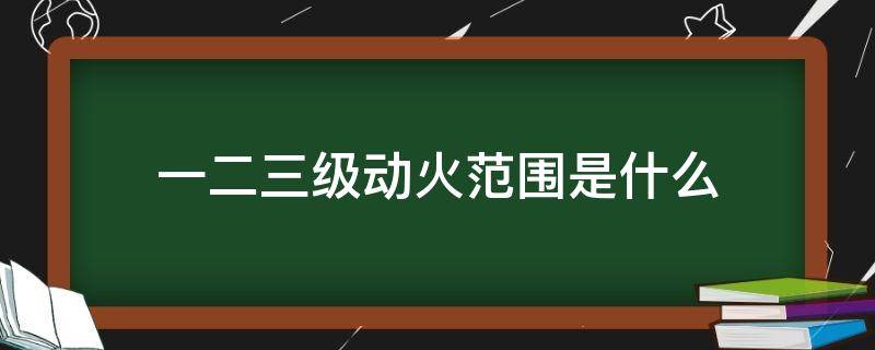 一二三级动火范围是什么（一,二,三级动火标准是什么）