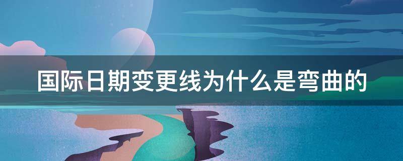 国际日期变更线为什么是弯曲的 国际日期变更线是直的吗