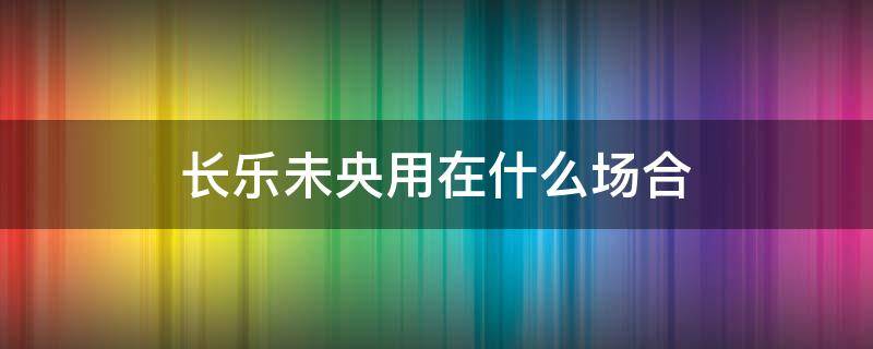 长乐未央用在什么场合 长乐未央还是长乐未央