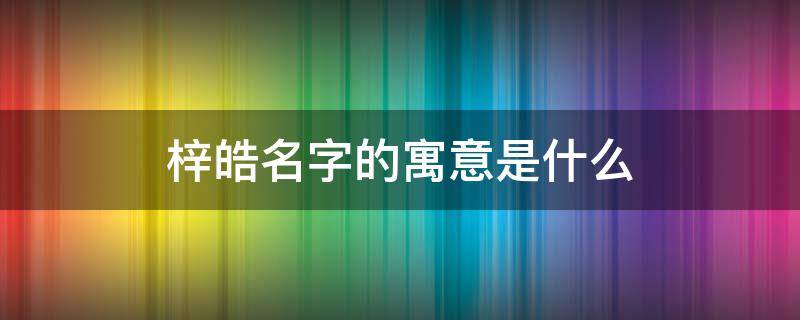 梓皓名字的寓意是什么 梓皓名字怎么样