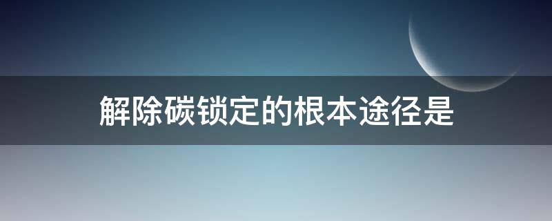 解除碳锁定的根本途径是（解除碳锁定的根本途径是什么）